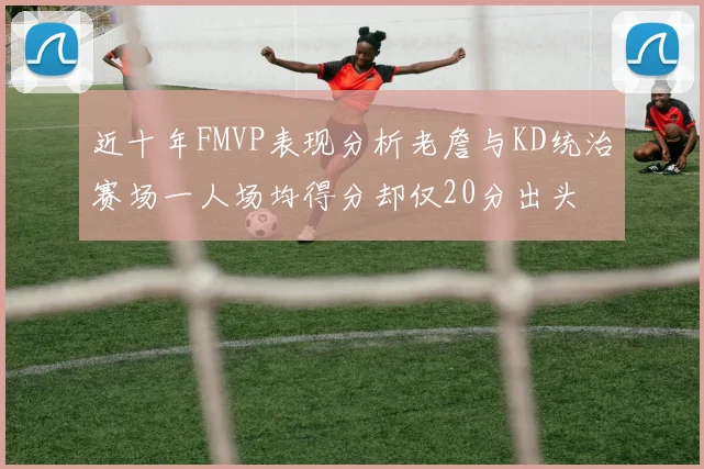近十年FMVP表现分析老詹与KD统治赛场一人场均得分却仅20分出头