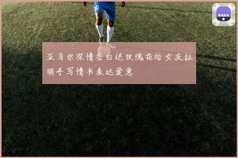 亚马尔深情告白送玫瑰花给女友拉明手写情书表达爱意