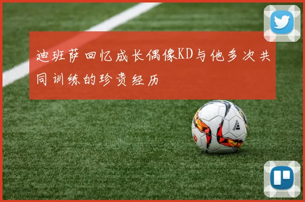 迪班萨回忆成长偶像KD与他多次共同训练的珍贵经历
