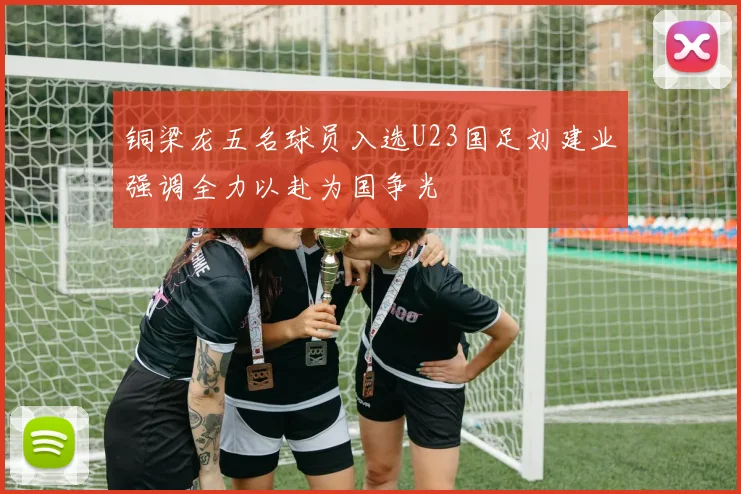 铜梁龙五名球员入选U23国足刘建业强调全力以赴为国争光
