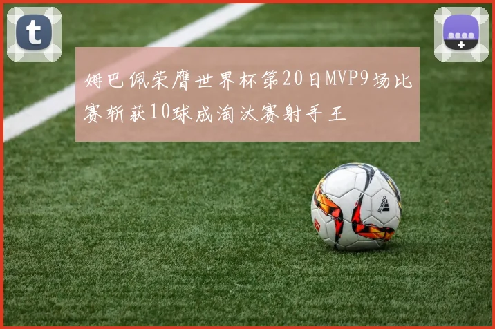 姆巴佩荣膺世界杯第20日MVP9场比赛斩获10球成淘汰赛射手王