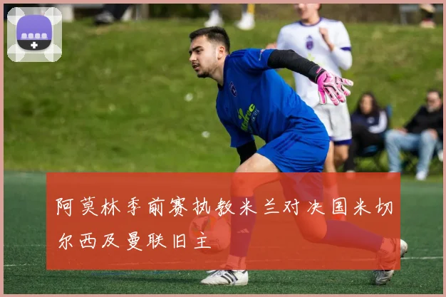 阿莫林季前赛执教米兰对决国米切尔西及曼联旧主