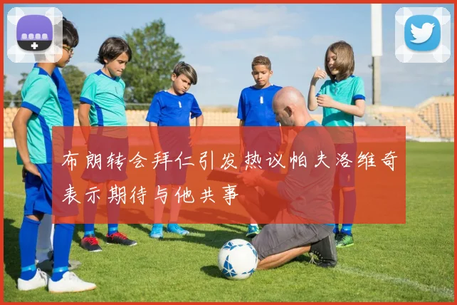 布朗转会拜仁引发热议帕夫洛维奇表示期待与他共事