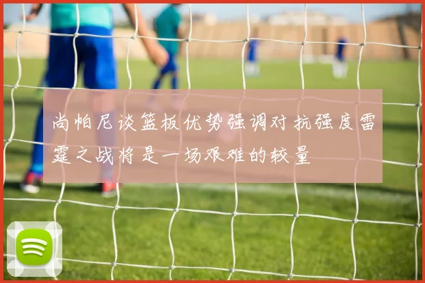 尚帕尼谈篮板优势强调对抗强度雷霆之战将是一场艰难的较量