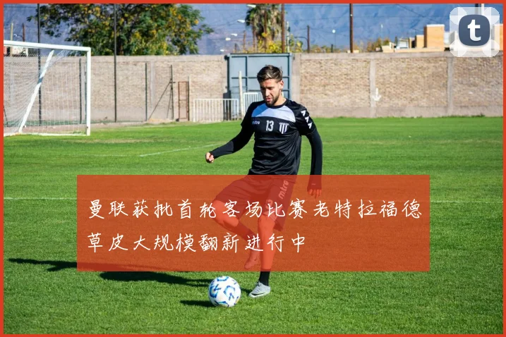曼联获批首轮客场比赛老特拉福德草皮大规模翻新进行中