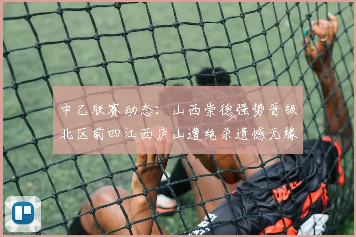 中乙联赛动态：山西崇德强势晋级北区前四江西庐山遭绝杀遗憾无缘南区前四