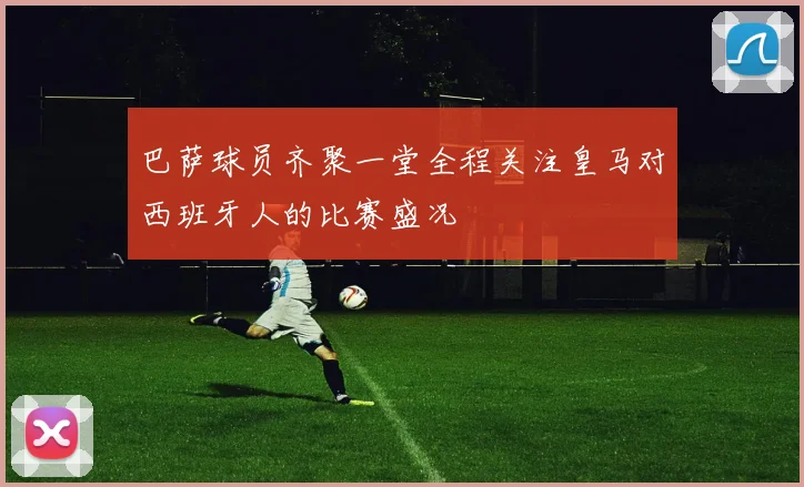 巴萨球员齐聚一堂全程关注皇马对西班牙人的比赛盛况