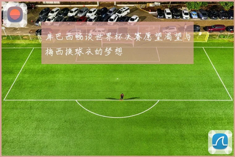库巴西畅谈世界杯决赛愿望渴望与梅西换球衣的梦想