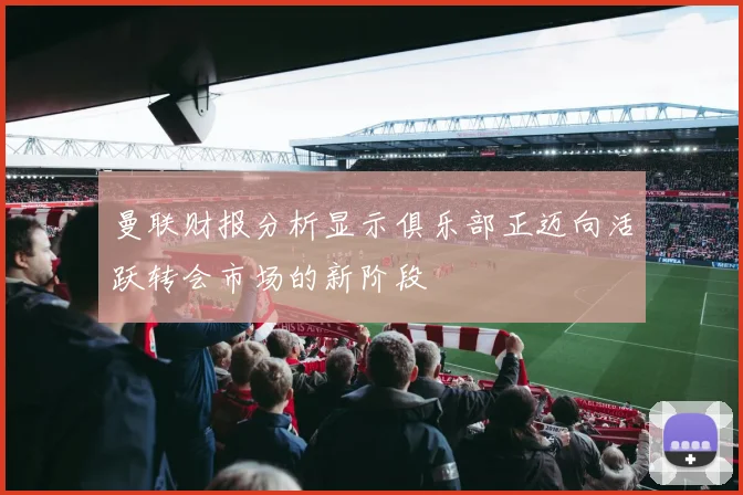 曼联财报分析显示俱乐部正迈向活跃转会市场的新阶段