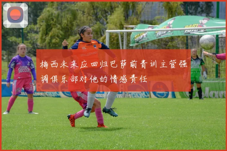 梅西未来应回归巴萨前青训主管强调俱乐部对他的情感责任
