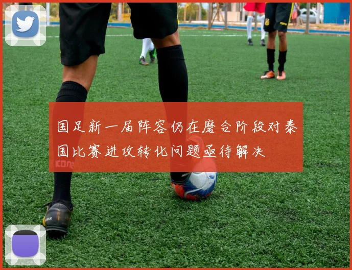 国足新一届阵容仍在磨合阶段对泰国比赛进攻转化问题亟待解决