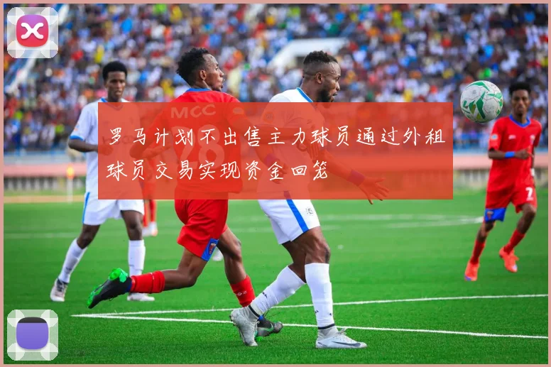 罗马计划不出售主力球员通过外租球员交易实现资金回笼