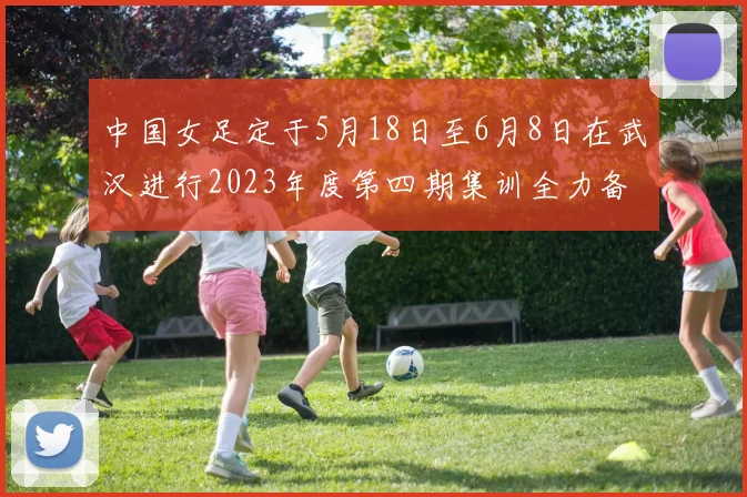 中国女足定于5月18日至6月8日在武汉进行2023年度第四期集训全力备战国际赛事