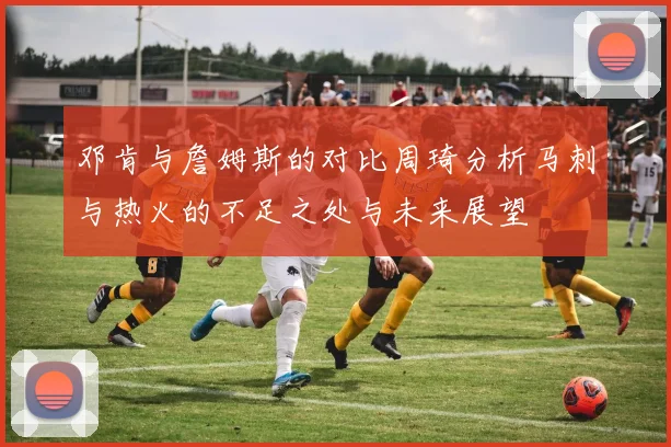 邓肯与詹姆斯的对比周琦分析马刺与热火的不足之处与未来展望