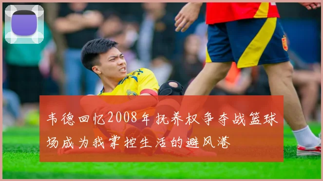 韦德回忆2008年抚养权争夺战篮球场成为我掌控生活的避风港