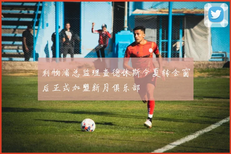 利物浦总监理查德休斯今夏转会窗后正式加盟新月俱乐部