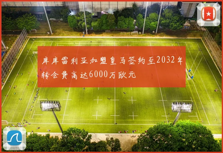库库雷利亚加盟皇马签约至2032年转会费高达6000万欧元