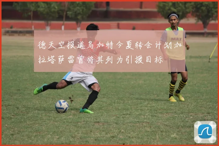 德天空报道乌加特今夏转会计划加拉塔萨雷曾将其列为引援目标