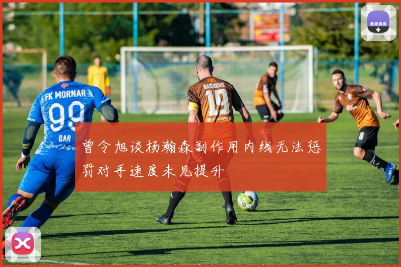 曾令旭谈杨瀚森副作用内线无法惩罚对手速度未见提升